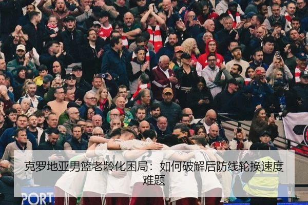 克罗地亚男篮老龄化困局：如何破解后防线轮换速度难题